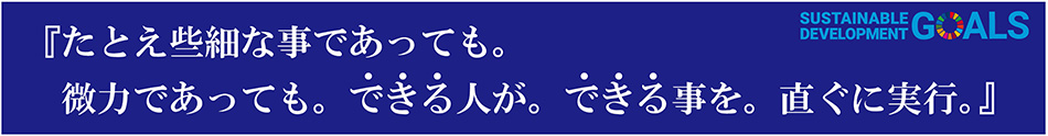 たとえ些細な事であっても。微力であっても。できる人が。できる事を。直ぐに実行。